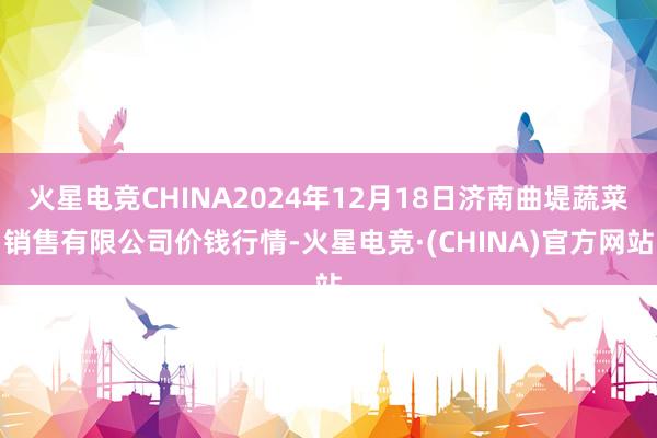 火星电竞CHINA2024年12月18日济南曲堤蔬菜销售有限公司价钱行情-火星电竞·(CHINA)官方网站