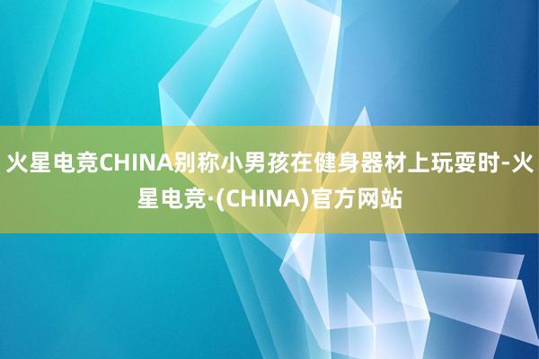 火星电竞CHINA别称小男孩在健身器材上玩耍时-火星电竞·(CHINA)官方网站