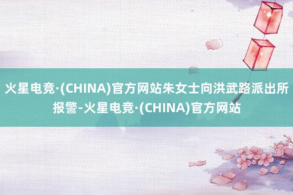 火星电竞·(CHINA)官方网站朱女士向洪武路派出所报警-火星电竞·(CHINA)官方网站