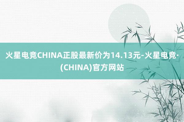 火星电竞CHINA正股最新价为14.13元-火星电竞·(CHINA)官方网站