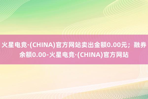 火星电竞·(CHINA)官方网站卖出金额0.00元；融券余额0.00-火星电竞·(CHINA)官方网站