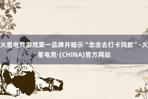 火星电竞游戏第一品牌并暗示“念念去打卡同款”-火星电竞·(CHINA)官方网站