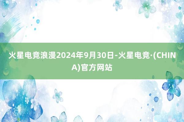 火星电竞浪漫2024年9月30日-火星电竞·(CHINA)官方网站