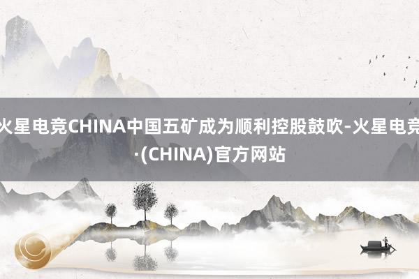 火星电竞CHINA中国五矿成为顺利控股鼓吹-火星电竞·(CHINA)官方网站