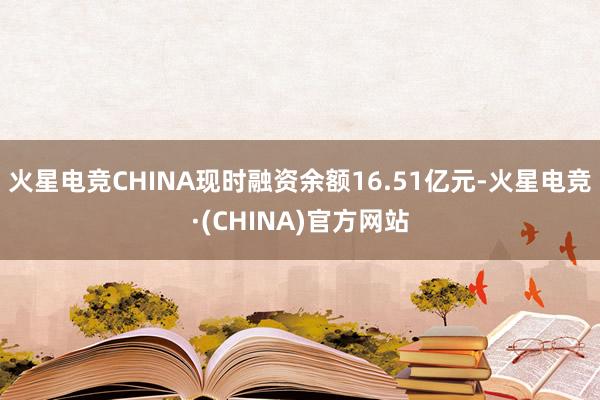 火星电竞CHINA现时融资余额16.51亿元-火星电竞·(CHINA)官方网站