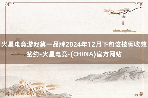 火星电竞游戏第一品牌2024年12月下旬该技俩收效签约-火星电竞·(CHINA)官方网站