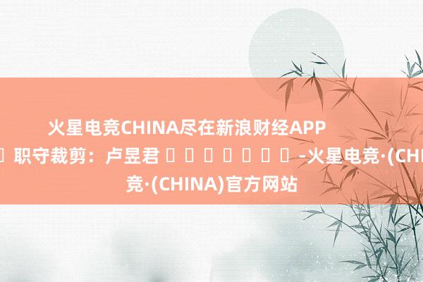 火星电竞CHINA尽在新浪财经APP            						职守裁剪：卢昱君 							-火星电竞·(CHINA)官方网站