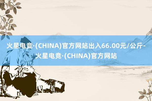 火星电竞·(CHINA)官方网站出入66.00元/公斤-火星电竞·(CHINA)官方网站