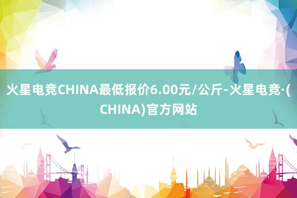 火星电竞CHINA最低报价6.00元/公斤-火星电竞·(CHINA)官方网站