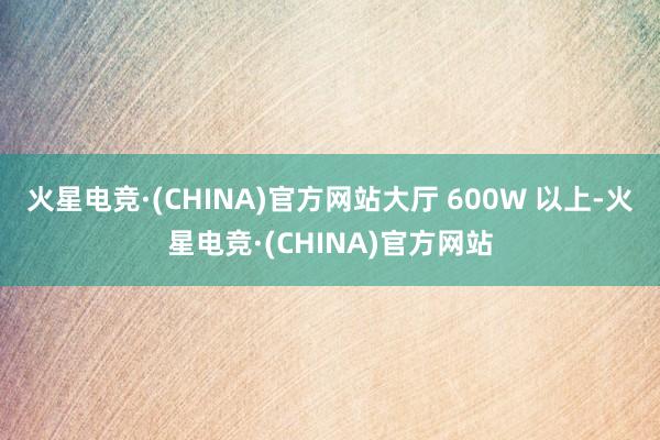 火星电竞·(CHINA)官方网站大厅 600W 以上-火星电竞·(CHINA)官方网站