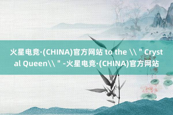 火星电竞·(CHINA)官方网站 to the \＂Crystal Queen\＂-火星电竞·(CHINA)官方网站