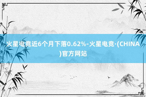 火星电竞近6个月下落0.62%-火星电竞·(CHINA)官方网站