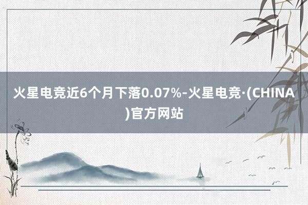 火星电竞近6个月下落0.07%-火星电竞·(CHINA)官方网站