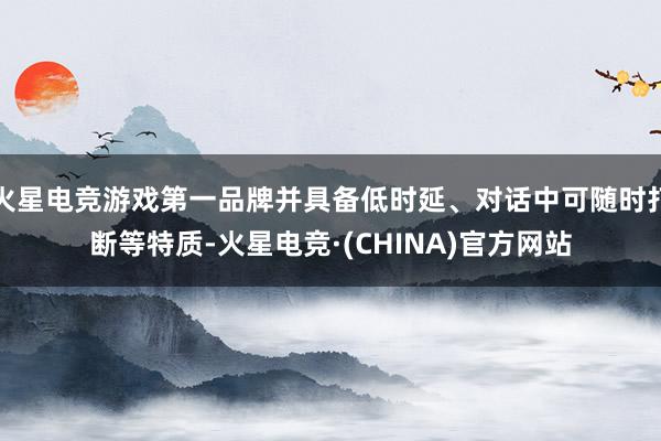 火星电竞游戏第一品牌并具备低时延、对话中可随时打断等特质-火星电竞·(CHINA)官方网站