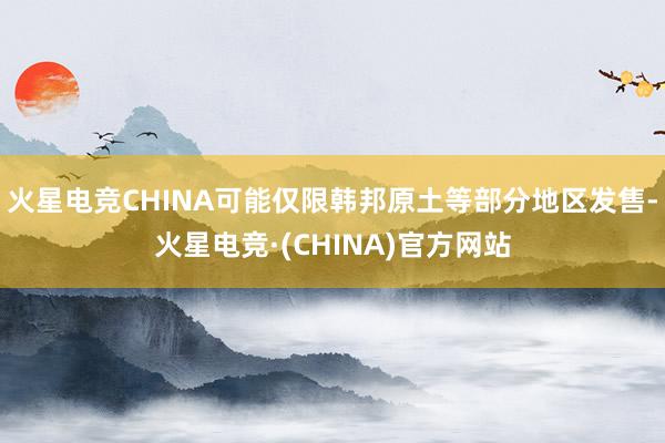 火星电竞CHINA可能仅限韩邦原土等部分地区发售-火星电竞·(CHINA)官方网站