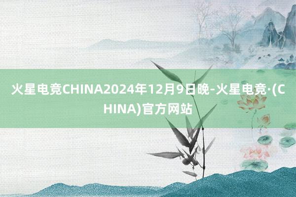 火星电竞CHINA2024年12月9日晚-火星电竞·(CHINA)官方网站