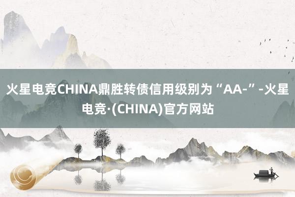 火星电竞CHINA鼎胜转债信用级别为“AA-”-火星电竞·(CHINA)官方网站