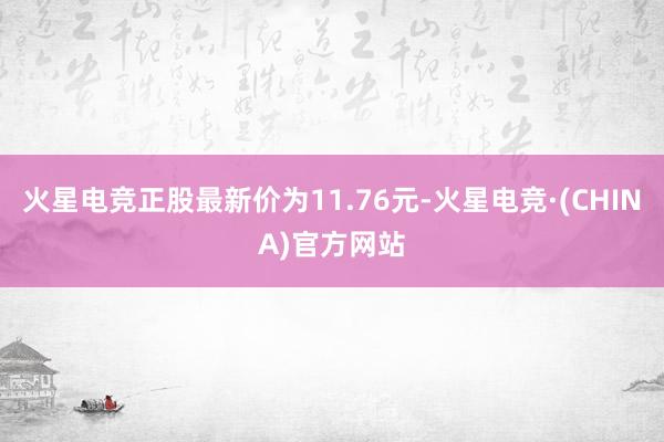 火星电竞正股最新价为11.76元-火星电竞·(CHINA)官方网站