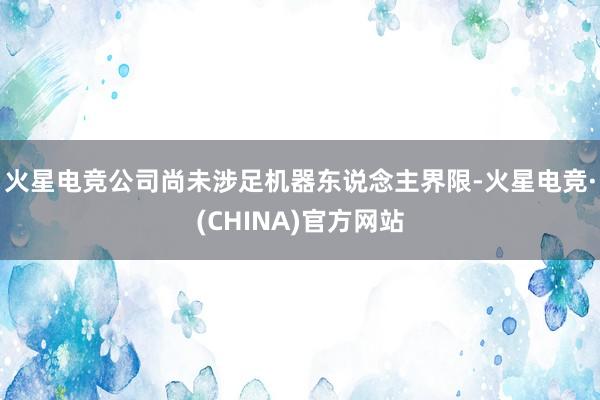 火星电竞公司尚未涉足机器东说念主界限-火星电竞·(CHINA)官方网站