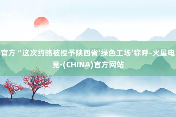 官方“这次约略被授予陕西省‘绿色工场’称呼-火星电竞·(CHINA)官方网站