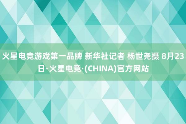 火星电竞游戏第一品牌 新华社记者 杨世尧摄 8月23日-火星电竞·(CHINA)官方网站