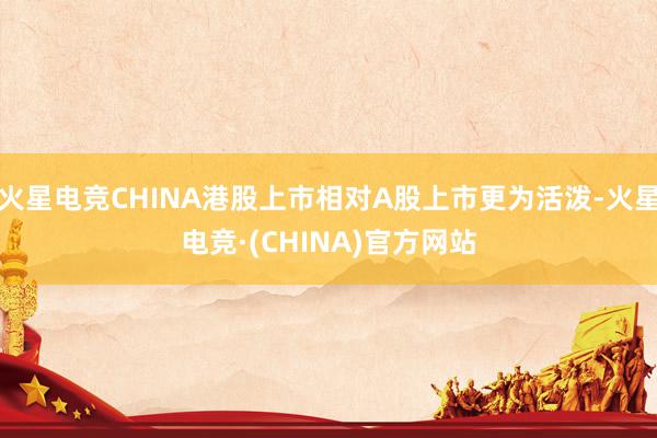 火星电竞CHINA港股上市相对A股上市更为活泼-火星电竞·(CHINA)官方网站