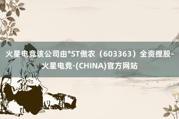 火星电竞该公司由*ST傲农（603363）全资捏股-火星电竞·(CHINA)官方网站