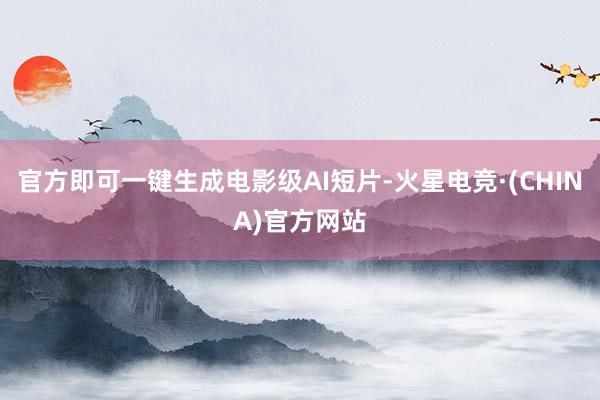 官方即可一键生成电影级AI短片-火星电竞·(CHINA)官方网站