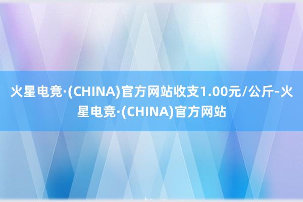 火星电竞·(CHINA)官方网站收支1.00元/公斤-火星电竞·(CHINA)官方网站