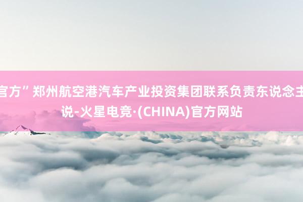 官方”郑州航空港汽车产业投资集团联系负责东说念主说-火星电竞·(CHINA)官方网站