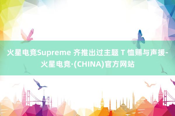 火星电竞Supreme 齐推出过主题 T 恤赐与声援-火星电竞·(CHINA)官方网站