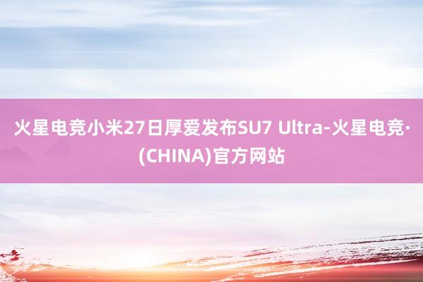 火星电竞小米27日厚爱发布SU7 Ultra-火星电竞·(CHINA)官方网站