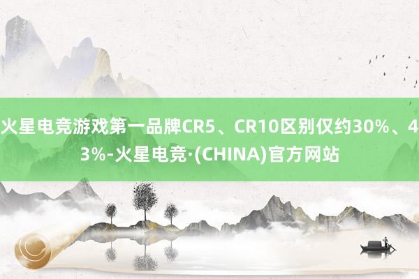 火星电竞游戏第一品牌CR5、CR10区别仅约30%、43%-火星电竞·(CHINA)官方网站