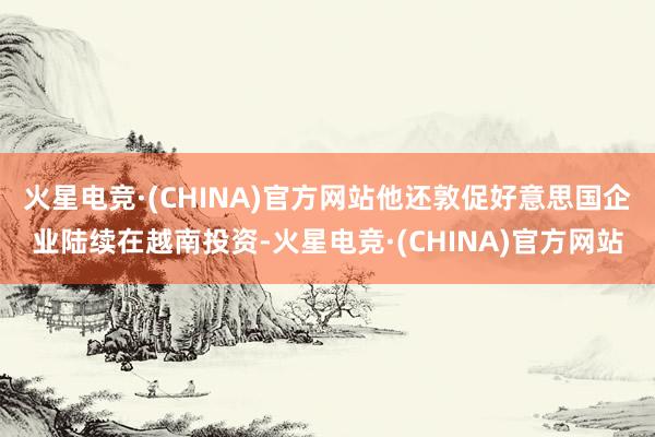 火星电竞·(CHINA)官方网站他还敦促好意思国企业陆续在越南投资-火星电竞·(CHINA)官方网站