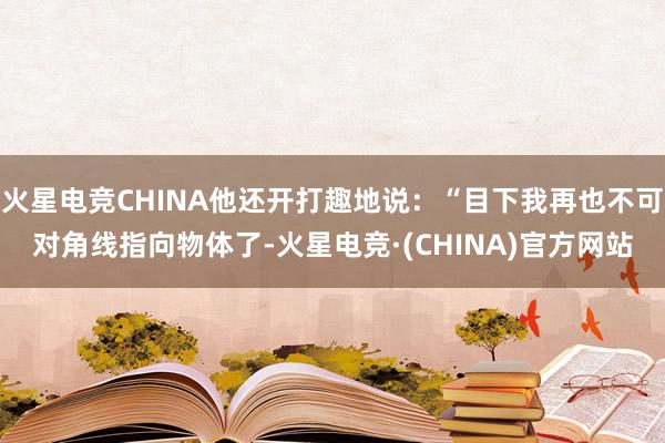 火星电竞CHINA他还开打趣地说：“目下我再也不可对角线指向物体了-火星电竞·(CHINA)官方网站